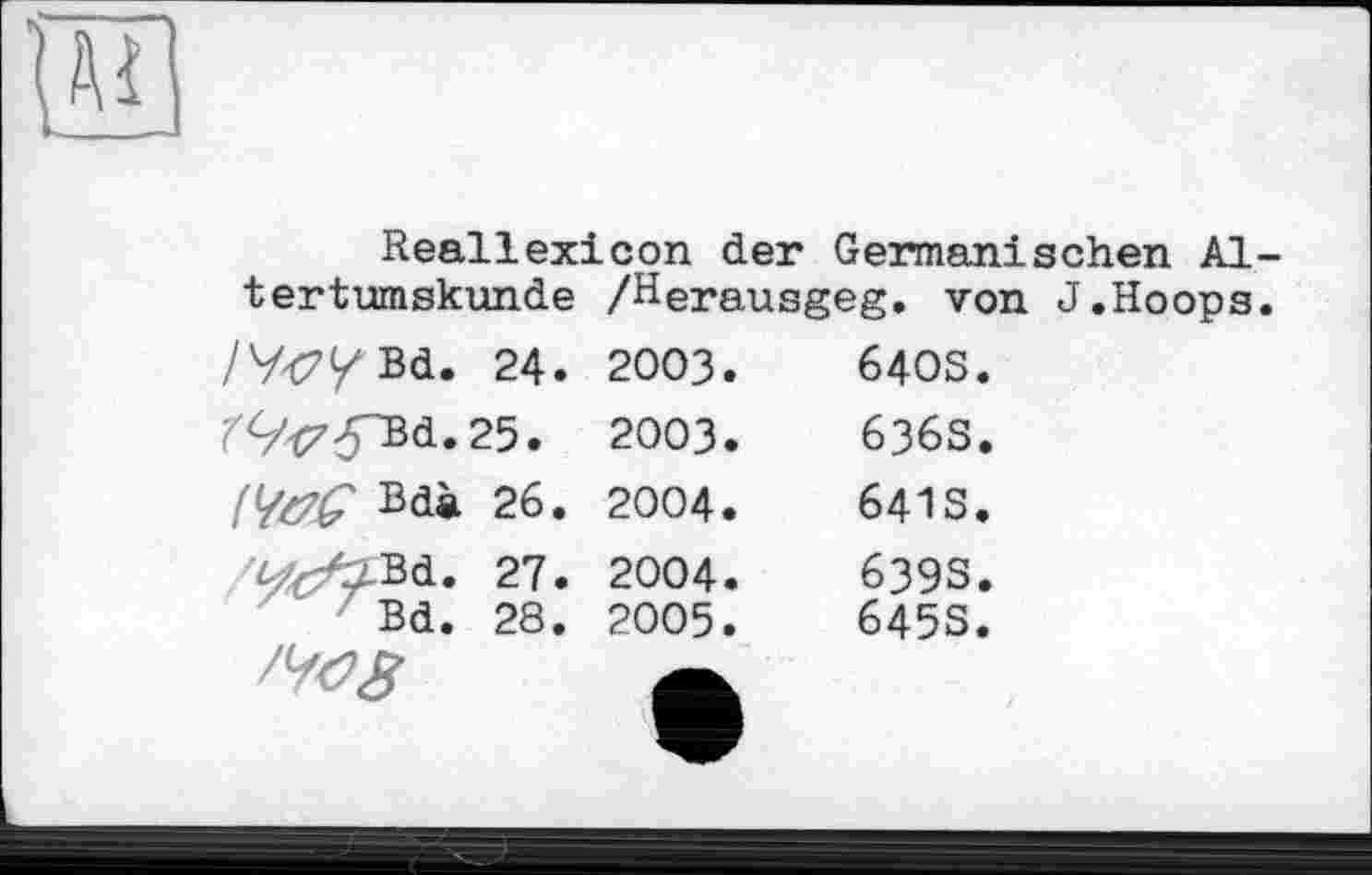 ﻿
Reallexicon der Germanischen Altertumskunde /Herausgeg. von J.Hoops.
/y<7/Bd. 24. r9^yBd.25. №£ Bdà 26. y^Bd. 27. Bd. 28.	2003.	64OS. 2003.	636S. 2004.	641S. 2004.	639S. 2005.	645S.